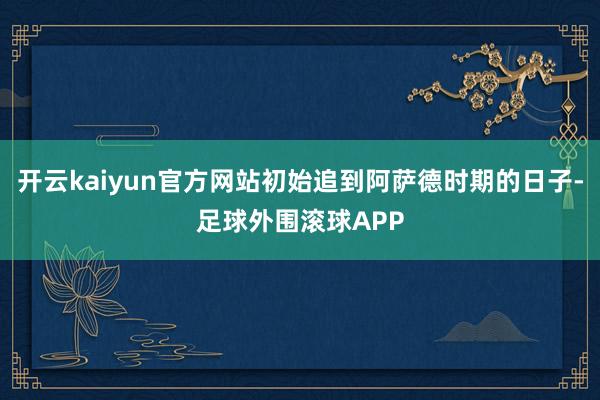 开云kaiyun官方网站初始追到阿萨德时期的日子-足球外围滚球APP
