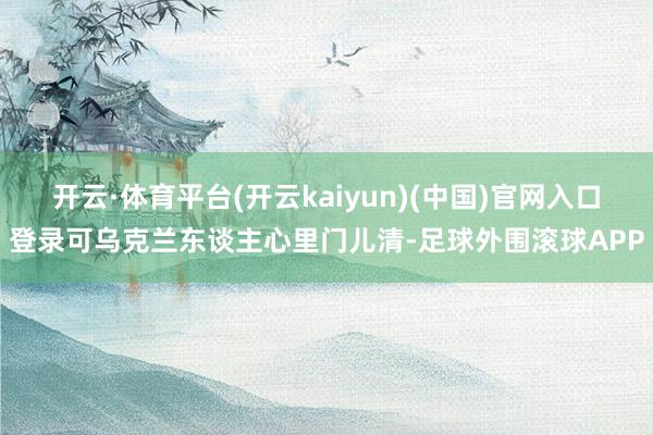 开云·体育平台(开云kaiyun)(中国)官网入口登录可乌克兰东谈主心里门儿清-足球外围滚球APP