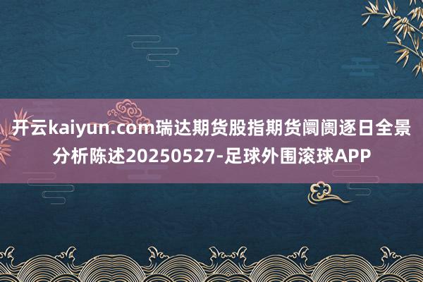 开云kaiyun.com瑞达期货股指期货阛阓逐日全景分析陈述20250527-足球外围滚球APP