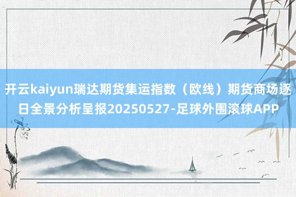 开云kaiyun瑞达期货集运指数（欧线）期货商场逐日全景分析呈报20250527-足球外围滚球APP