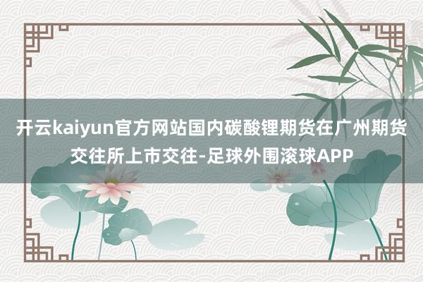 开云kaiyun官方网站国内碳酸锂期货在广州期货交往所上市交往-足球外围滚球APP