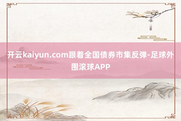 开云kaiyun.com跟着全国债券市集反弹-足球外围滚球APP