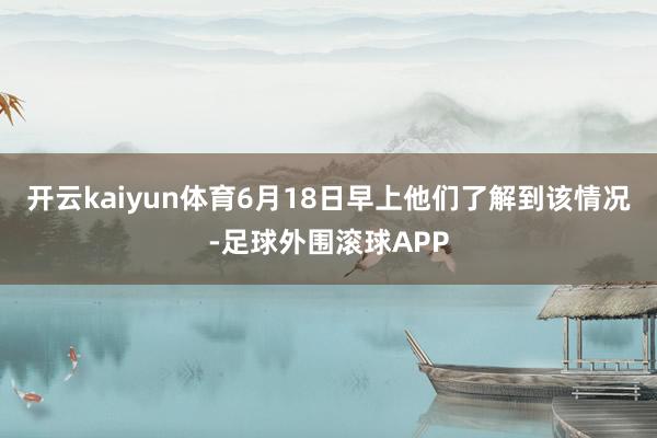 开云kaiyun体育6月18日早上他们了解到该情况-足球外围滚球APP