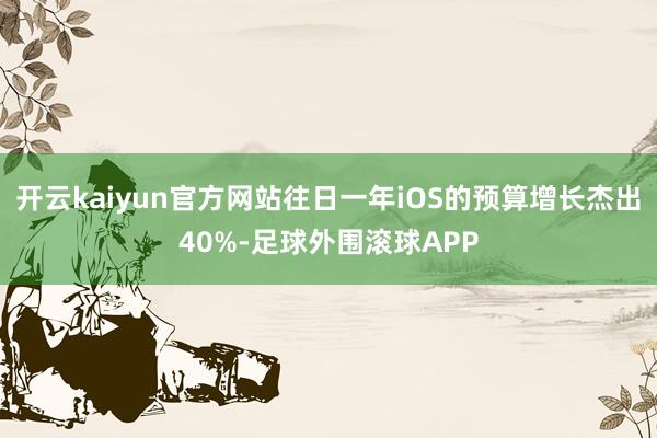 开云kaiyun官方网站往日一年iOS的预算增长杰出40%-足球外围滚球APP