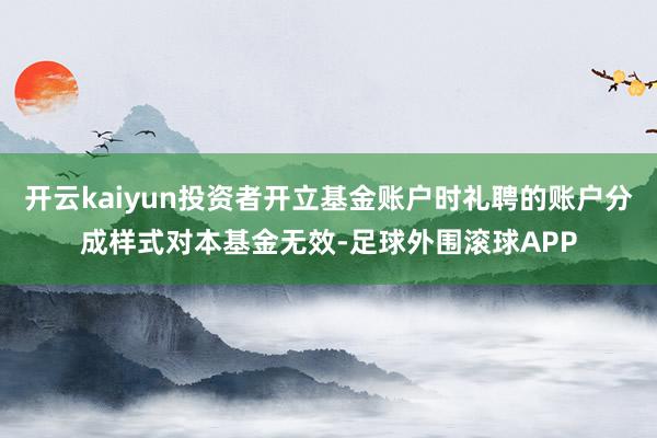 开云kaiyun投资者开立基金账户时礼聘的账户分成样式对本基金无效-足球外围滚球APP