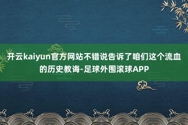 开云kaiyun官方网站不错说告诉了咱们这个流血的历史教诲-足球外围滚球APP