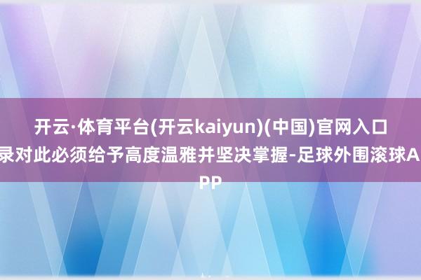 开云·体育平台(开云kaiyun)(中国)官网入口登录对此必须给予高度温雅并坚决掌握-足球外围滚球APP