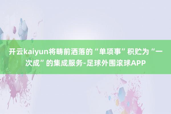 开云kaiyun将畴前洒落的“单项事”积贮为“一次成”的集成服务-足球外围滚球APP