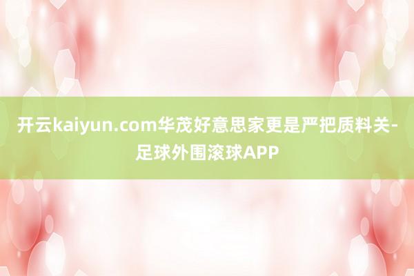 开云kaiyun.com华茂好意思家更是严把质料关-足球外围滚球APP