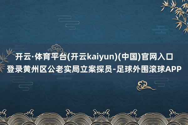 开云·体育平台(开云kaiyun)(中国)官网入口登录黄州区公老实局立案探员-足球外围滚球APP