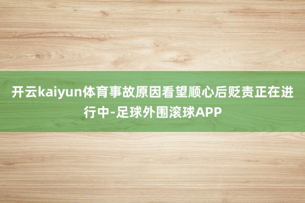 开云kaiyun体育事故原因看望顺心后贬责正在进行中-足球外围滚球APP