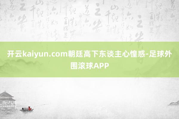 开云kaiyun.com朝廷高下东谈主心惶惑-足球外围滚球APP