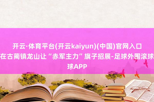 开云·体育平台(开云kaiyun)(中国)官网入口登录在古蔺镇龙山让“赤军主力”旗子招展-足球外围滚球APP