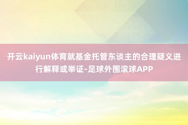 开云kaiyun体育就基金托管东谈主的合理疑义进行解释或举证-足球外围滚球APP