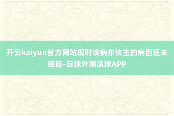 开云kaiyun官方网站现时该病东谈主的病因还未细目-足球外围滚球APP