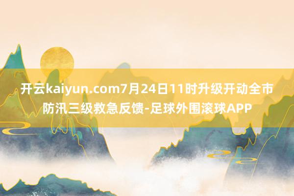 开云kaiyun.com7月24日11时升级开动全市防汛三级救急反馈-足球外围滚球APP