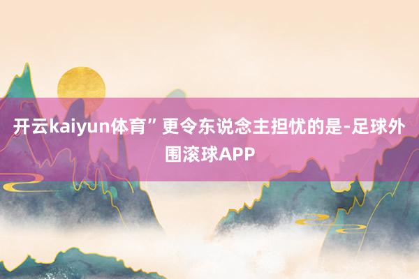 开云kaiyun体育”更令东说念主担忧的是-足球外围滚球APP
