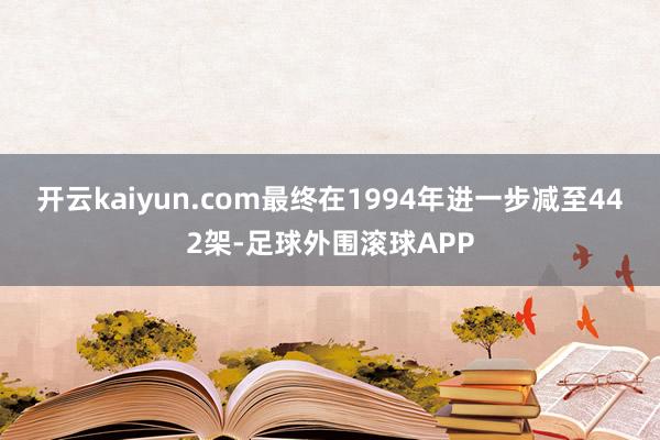 开云kaiyun.com最终在1994年进一步减至442架-足球外围滚球APP