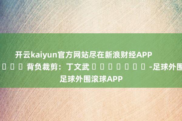 开云kaiyun官方网站尽在新浪财经APP            						背负裁剪：丁文武 							-足球外围滚球APP