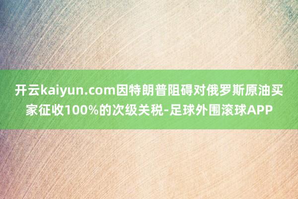 开云kaiyun.com因特朗普阻碍对俄罗斯原油买家征收100%的次级关税-足球外围滚球APP