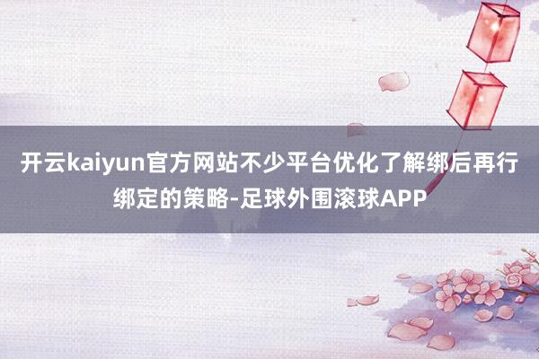 开云kaiyun官方网站不少平台优化了解绑后再行绑定的策略-足球外围滚球APP