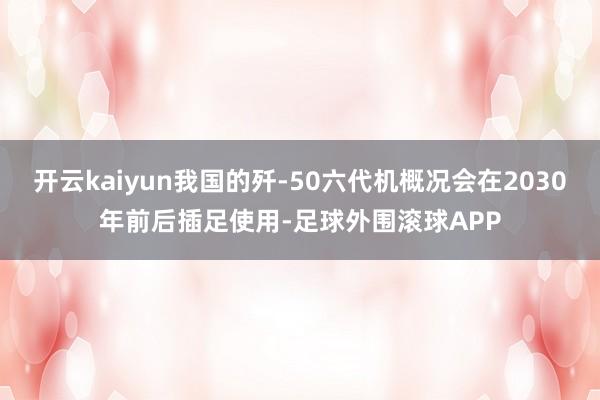 开云kaiyun我国的歼-50六代机概况会在2030年前后插足使用-足球外围滚球APP