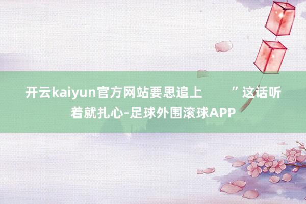 开云kaiyun官方网站要思追上        ”这话听着就扎心-足球外围滚球APP
