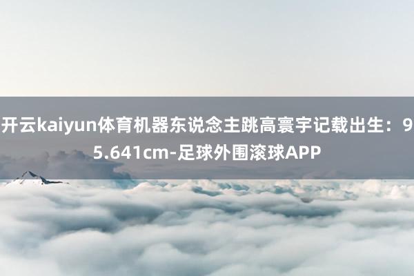 开云kaiyun体育机器东说念主跳高寰宇记载出生：95.641cm-足球外围滚球APP