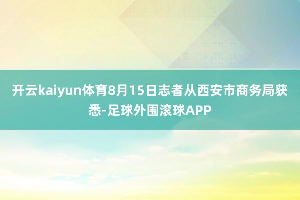 开云kaiyun体育8月15日志者从西安市商务局获悉-足球外围滚球APP
