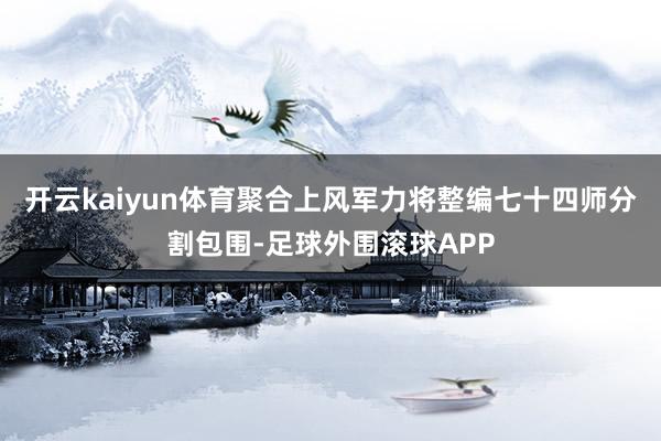 开云kaiyun体育聚合上风军力将整编七十四师分割包围-足球外围滚球APP