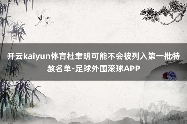 开云kaiyun体育杜聿明可能不会被列入第一批特赦名单-足球外围滚球APP