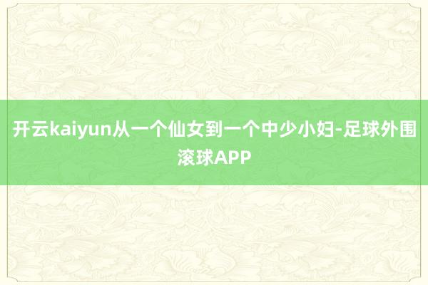 开云kaiyun从一个仙女到一个中少小妇-足球外围滚球APP