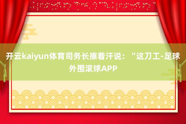 开云kaiyun体育司务长擦着汗说：“这刀工-足球外围滚球APP
