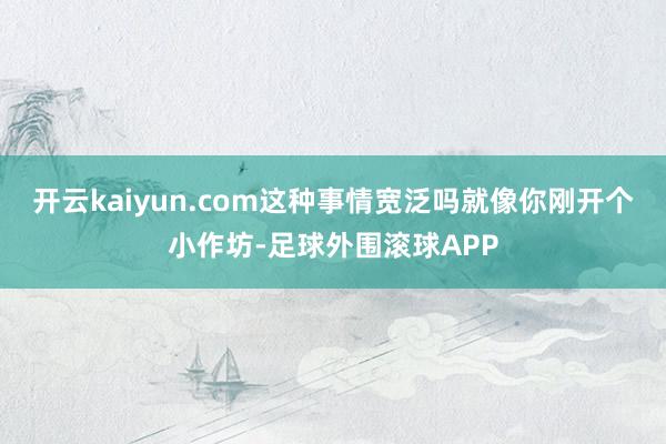 开云kaiyun.com这种事情宽泛吗就像你刚开个小作坊-足球外围滚球APP