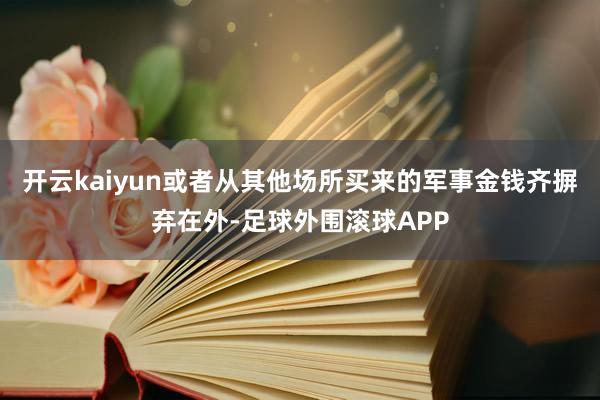 开云kaiyun或者从其他场所买来的军事金钱齐摒弃在外-足球外围滚球APP