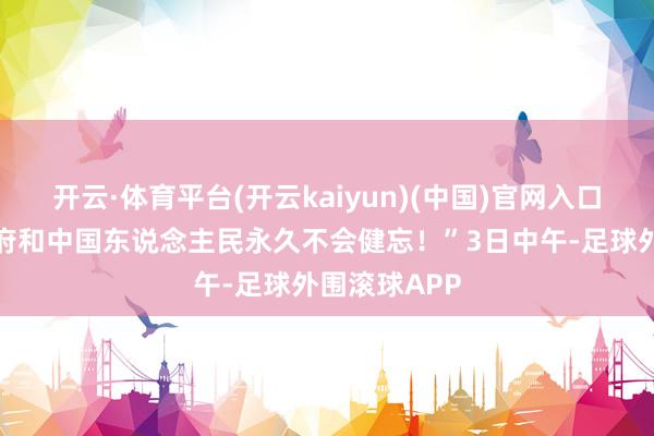 开云·体育平台(开云kaiyun)(中国)官网入口登录中国政府和中国东说念主民永久不会健忘！”3日中午-足球外围滚球APP