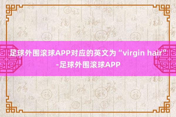 足球外围滚球APP对应的英文为“virgin hair”-足球外围滚球APP