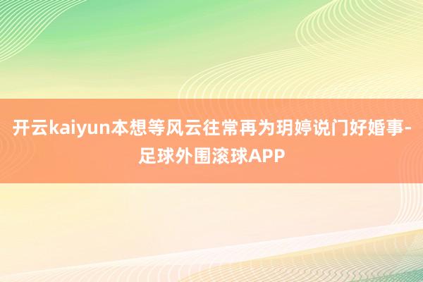 开云kaiyun本想等风云往常再为玥婷说门好婚事-足球外围滚球APP