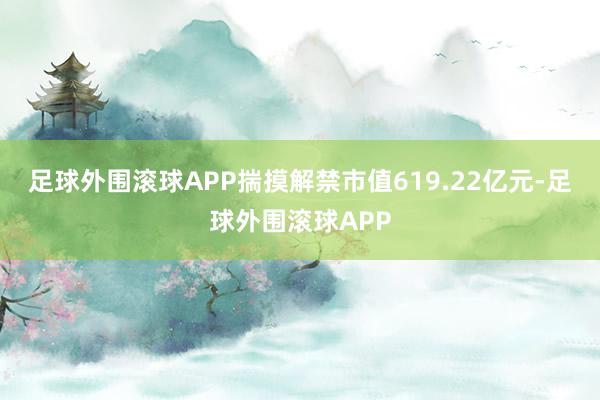 足球外围滚球APP揣摸解禁市值619.22亿元-足球外围滚球APP