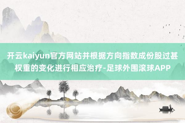 开云kaiyun官方网站并根据方向指数成份股过甚权重的变化进行相应治疗-足球外围滚球APP