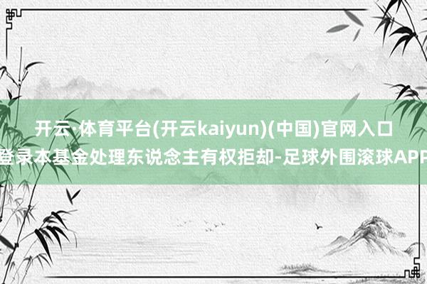 开云·体育平台(开云kaiyun)(中国)官网入口登录本基金处理东说念主有权拒却-足球外围滚球APP