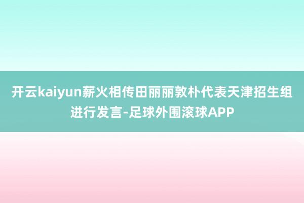 开云kaiyun薪火相传田丽丽敦朴代表天津招生组进行发言-足球外围滚球APP