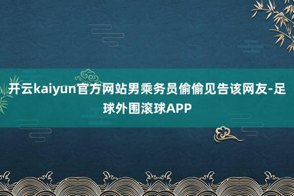 开云kaiyun官方网站男乘务员偷偷见告该网友-足球外围滚球APP