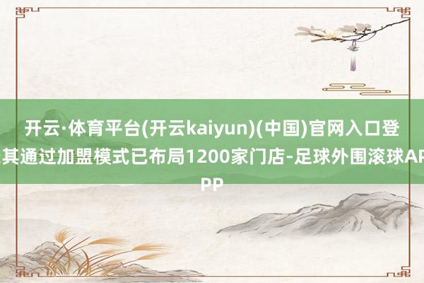 开云·体育平台(开云kaiyun)(中国)官网入口登录其通过加盟模式已布局1200家门店-足球外围滚球APP