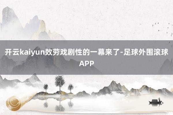 开云kaiyun效劳戏剧性的一幕来了-足球外围滚球APP