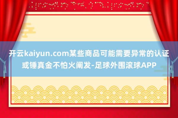 开云kaiyun.com某些商品可能需要异常的认证或锤真金不怕火阐发-足球外围滚球APP