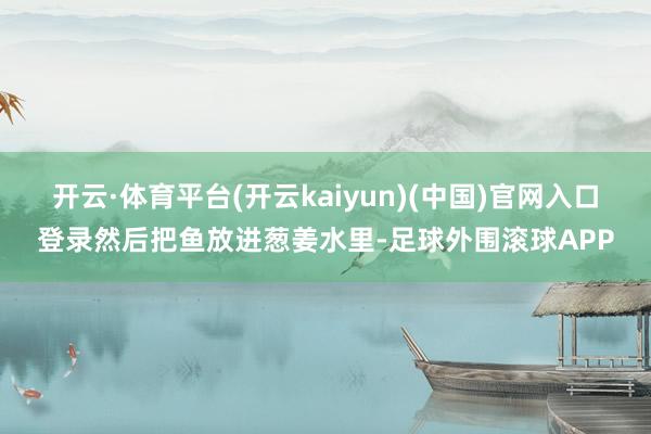 开云·体育平台(开云kaiyun)(中国)官网入口登录然后把鱼放进葱姜水里-足球外围滚球APP