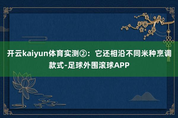 开云kaiyun体育实测②:它还相沿不同米种烹调款式-足球外围滚球APP