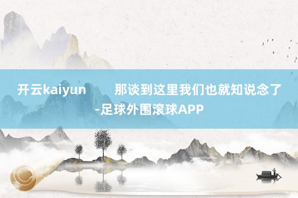 开云kaiyun 那谈到这里我们也就知说念了-足球外围滚球APP