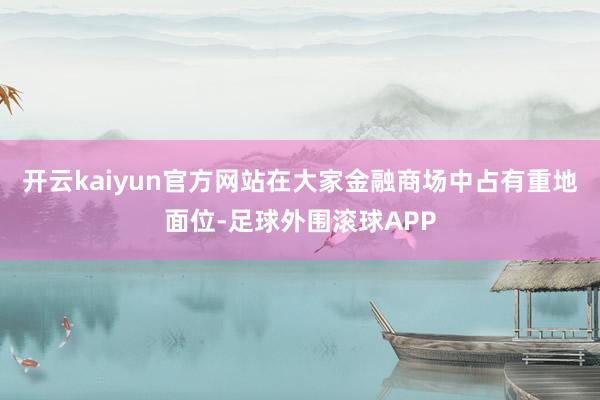 开云kaiyun官方网站在大家金融商场中占有重地面位-足球外围滚球APP